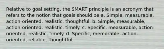 Relative to goal setting, the SMART principle is an acronym that refers to the notion that goals should be a. Simple, measurable, action-oriented, realistic, thoughtful. b. Simple, measurable, action-oriented, realistic, timely. c. Specific, measurable, action-oriented, realistic, timely. d. Specific, memorable, action-oriented, reliable, thoughtful.