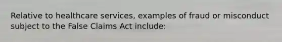 Relative to healthcare services, examples of fraud or misconduct subject to the False Claims Act include: