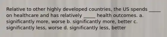 Relative to other highly developed countries, the US spends _____ on healthcare and has relatively _____ health outcomes. a. significantly more, worse b. significantly more, better c. significantly less, worse d. significantly less, better