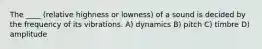 The ____ (relative highness or lowness) of a sound is decided by the frequency of its vibrations. A) dynamics B) pitch C) timbre D) amplitude