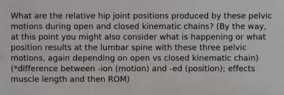 What are the relative hip joint positions produced by these pelvic motions during open and closed kinematic chains? (By the way, at this point you might also consider what is happening or what position results at the lumbar spine with these three pelvic motions, again depending on open vs closed kinematic chain) (*difference between -ion (motion) and -ed (position); effects muscle length and then ROM)