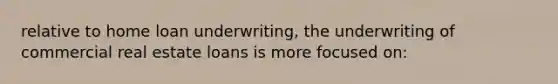relative to home loan underwriting, the underwriting of commercial real estate loans is more focused on: