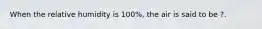 When the relative humidity is 100%, the air is said to be ?.
