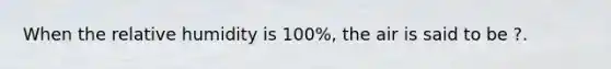 When the relative humidity is 100%, the air is said to be ?.