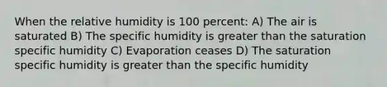 When the relative humidity is 100 percent: A) The air is saturated B) The specific humidity is <a href='https://www.questionai.com/knowledge/ktgHnBD4o3-greater-than' class='anchor-knowledge'>greater than</a> the saturation specific humidity C) Evaporation ceases D) The saturation specific humidity is greater than the specific humidity