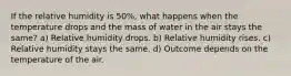 If the relative humidity is 50%, what happens when the temperature drops and the mass of water in the air stays the same? a) Relative humidity drops. b) Relative humidity rises. c) Relative humidity stays the same. d) Outcome depends on the temperature of the air.