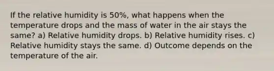 If the relative humidity is 50%, what happens when the temperature drops and the mass of water in the air stays the same? a) Relative humidity drops. b) Relative humidity rises. c) Relative humidity stays the same. d) Outcome depends on the temperature of the air.