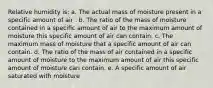 Relative humidity is: a. The actual mass of moisture present in a specific amount of air . b. The ratio of the mass of moisture contained in a specific amount of air to the maximum amount of moisture this specific amount of air can contain. c. The maximum mass of moisture that a specific amount of air can contain. d. The ratio of the mass of air contained in a specific amount of moisture to the maximum amount of air this specific amount of moisture can contain. e. A specific amount of air saturated with moisture