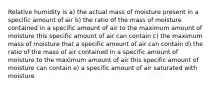 Relative humidity is a) the actual mass of moisture present in a specific amount of air b) the ratio of the mass of moisture contained in a specific amount of air to the maximum amount of moisture this specific amount of air can contain c) the maximum mass of moisture that a specific amount of air can contain d) the ratio of the mass of air contained in a specific amount of moisture to the maximum amount of air this specific amount of moisture can contain e) a specific amount of air saturated with moisture