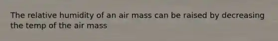 The relative humidity of an air mass can be raised by decreasing the temp of the air mass