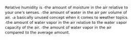 Relative humidity is -the amount of moisture in the air relative to your one's senses. -the amount of water in the air per volume of air. -a basically unused concept when it comes to weather topics. -the amount of water vapor in the air relative to the water vapor capacity of the air. -the amount of water vapor in the air compared to the average amount.