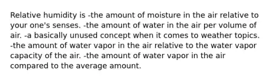 Relative humidity is -the amount of moisture in the air relative to your one's senses. -the amount of water in the air per volume of air. -a basically unused concept when it comes to weather topics. -the amount of water vapor in the air relative to the water vapor capacity of the air. -the amount of water vapor in the air compared to the average amount.