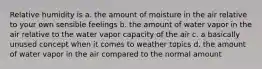 Relative humidity is a. the amount of moisture in the air relative to your own sensible feelings b. the amount of water vapor in the air relative to the water vapor capacity of the air c. a basically unused concept when it comes to weather topics d. the amount of water vapor in the air compared to the normal amount