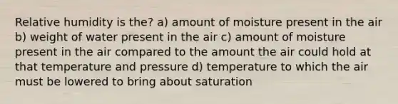 Relative humidity is the? a) amount of moisture present in the air b) weight of water present in the air c) amount of moisture present in the air compared to the amount the air could hold at that temperature and pressure d) temperature to which the air must be lowered to bring about saturation