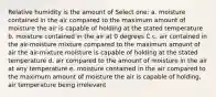 Relative humidity is the amount of Select one: a. moisture contained in the air compared to the maximum amount of moisture the air is capable of holding at the stated temperature b. moisture contained in the air at 0 degrees C c. air contained in the air-moisture mixture compared to the maximum amount of air the air-mixture moisture is capable of holding at the stated temperature d. air compared to the amount of moisture in the air at any temperature e. moisture contained in the air compared to the maximum amount of moisture the air is capable of holding, air temperature being irrelevant