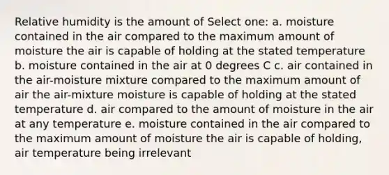 Relative humidity is the amount of Select one: a. moisture contained in the air compared to the maximum amount of moisture the air is capable of holding at the stated temperature b. moisture contained in the air at 0 degrees C c. air contained in the air-moisture mixture compared to the maximum amount of air the air-mixture moisture is capable of holding at the stated temperature d. air compared to the amount of moisture in the air at any temperature e. moisture contained in the air compared to the maximum amount of moisture the air is capable of holding, air temperature being irrelevant