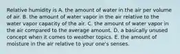 Relative humidity is A. the amount of water in the air per volume of air. B. the amount of water vapor in the air relative to the water vapor capacity of the air. C. the amount of water vapor in the air compared to the average amount. D. a basically unused concept when it comes to weather topics. E. the amount of moisture in the air relative to your one's senses.