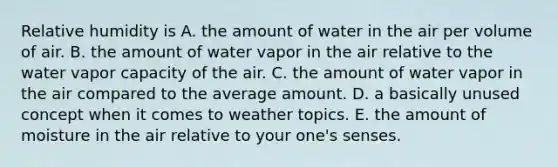 Relative humidity is A. the amount of water in the air per volume of air. B. the amount of water vapor in the air relative to the water vapor capacity of the air. C. the amount of water vapor in the air compared to the average amount. D. a basically unused concept when it comes to weather topics. E. the amount of moisture in the air relative to your one's senses.