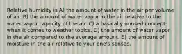 Relative humidity is A) the amount of water in the air per volume of air. B) the amount of water vapor in the air relative to the water vapor capacity of the air. C) a basically unused concept when it comes to weather topics. D) the amount of water vapor in the air compared to the average amount. E) the amount of moisture in the air relative to your one's senses.