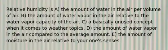 Relative humidity is A) the amount of water in the air per volume of air. B) the amount of water vapor in the air relative to the water vapor capacity of the air. C) a basically unused concept when it comes to weather topics. D) the amount of water vapor in the air compared to the average amount. E) the amount of moisture in the air relative to your one's senses.