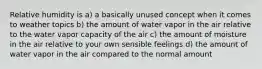 Relative humidity is a) a basically unused concept when it comes to weather topics b) the amount of water vapor in the air relative to the water vapor capacity of the air c) the amount of moisture in the air relative to your own sensible feelings d) the amount of water vapor in the air compared to the normal amount