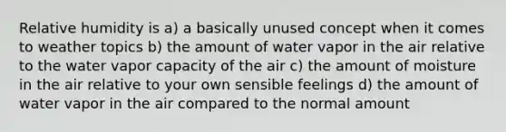 Relative humidity is a) a basically unused concept when it comes to weather topics b) the amount of water vapor in the air relative to the water vapor capacity of the air c) the amount of moisture in the air relative to your own sensible feelings d) the amount of water vapor in the air compared to the normal amount