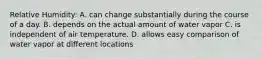 Relative Humidity: A. can change substantially during the course of a day. B. depends on the actual amount of water vapor C. is independent of air temperature. D. allows easy comparison of water vapor at different locations