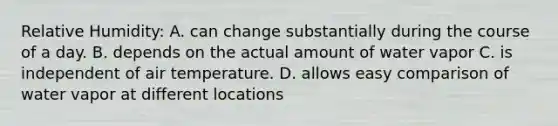 Relative Humidity: A. can change substantially during the course of a day. B. depends on the actual amount of water vapor C. is independent of air temperature. D. allows easy comparison of water vapor at different locations