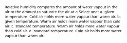 Relative humidity compares the amount of water vapour in the air to the amount to saturate the air at a Select one: a. given temperature. Cold air holds more water vapour than warm air. b. given temperature. Warm air holds more water vapour than cold air. c. standard temperature. Warm air holds more water vapour than cold air. d. standard temperature. Cold air holds more water vapour than warm air.