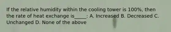 If the relative humidity within the cooling tower is 100%, then the rate of heat exchange is_____: A. Increased B. Decreased C. Unchanged D. None of the above