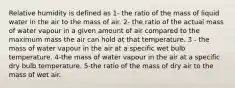 Relative humidity is defined as 1- the ratio of the mass of liquid water in the air to the mass of air. 2- the ratio of the actual mass of water vapour in a given amount of air compared to the maximum mass the air can hold at that temperature. 3 - the mass of water vapour in the air at a specific wet bulb temperature. 4-the mass of water vapour in the air at a specific dry bulb temperature. 5-the ratio of the mass of dry air to the mass of wet air.