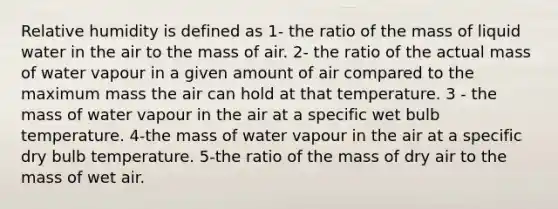 Relative humidity is defined as 1- the ratio of the mass of liquid water in the air to the mass of air. 2- the ratio of the actual mass of water vapour in a given amount of air compared to the maximum mass the air can hold at that temperature. 3 - the mass of water vapour in the air at a specific wet bulb temperature. 4-the mass of water vapour in the air at a specific dry bulb temperature. 5-the ratio of the mass of dry air to the mass of wet air.