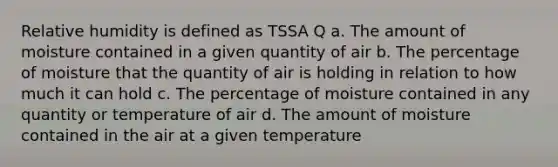 Relative humidity is defined as TSSA Q a. The amount of moisture contained in a given quantity of air b. The percentage of moisture that the quantity of air is holding in relation to how much it can hold c. The percentage of moisture contained in any quantity or temperature of air d. The amount of moisture contained in the air at a given temperature