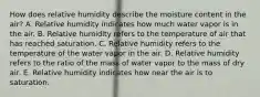 How does relative humidity describe the moisture content in the air? A. Relative humidity indicates how much water vapor is in the air. B. Relative humidity refers to the temperature of air that has reached saturation. C. Relative humidity refers to the temperature of the water vapor in the air. D. Relative humidity refers to the ratio of the mass of water vapor to the mass of dry air. E. Relative humidity indicates how near the air is to saturation.