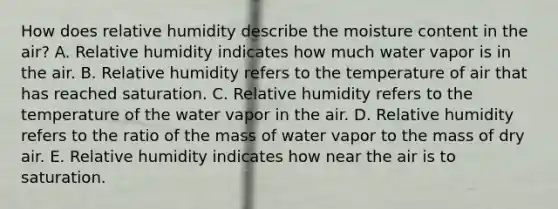 How does relative humidity describe the moisture content in the air? A. Relative humidity indicates how much water vapor is in the air. B. Relative humidity refers to the temperature of air that has reached saturation. C. Relative humidity refers to the temperature of the water vapor in the air. D. Relative humidity refers to the ratio of the mass of water vapor to the mass of dry air. E. Relative humidity indicates how near the air is to saturation.