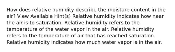 How does relative humidity describe the moisture content in the air? View Available Hint(s) Relative humidity indicates how near the air is to saturation. Relative humidity refers to the temperature of the water vapor in the air. Relative humidity refers to the temperature of air that has reached saturation. Relative humidity indicates how much water vapor is in the air.