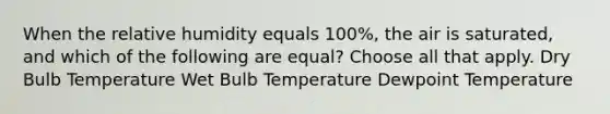 When the relative humidity equals 100%, the air is saturated, and which of the following are equal? Choose all that apply. Dry Bulb Temperature Wet Bulb Temperature Dewpoint Temperature