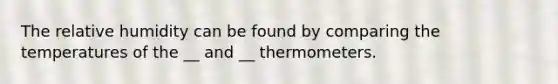 The relative humidity can be found by comparing the temperatures of the __ and __ thermometers.