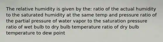 The relative humidity is given by the: ratio of the actual humidity to the saturated humidity at the same temp and pressure ratio of the partial pressure of water vapor to the saturation pressure ratio of wet bulb to dry bulb temperature ratio of dry bulb temperature to dew point