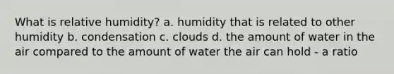 What is relative humidity? a. humidity that is related to other humidity b. condensation c. clouds d. the amount of water in the air compared to the amount of water the air can hold - a ratio