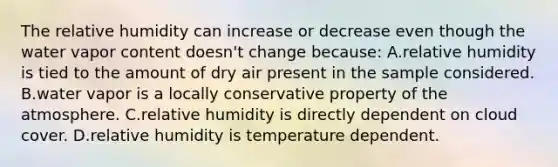 The relative humidity can increase or decrease even though the water vapor content doesn't change because: A.relative humidity is tied to the amount of dry air present in the sample considered. B.water vapor is a locally conservative property of the atmosphere. C.relative humidity is directly dependent on cloud cover. D.relative humidity is temperature dependent.