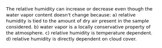 The relative humidity can increase or decrease even though the water vapor content doesn't change because: a) relative humidity is tied to the amount of dry air present in the sample considered. b) water vapor is a locally conservative property of the atmosphere. c) relative humidity is temperature dependent. d) relative humidity is directly dependent on cloud cover.