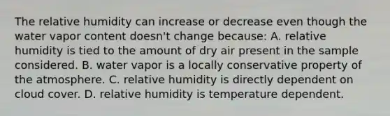 The relative humidity can increase or decrease even though the water vapor content doesn't change because: A. relative humidity is tied to the amount of dry air present in the sample considered. B. water vapor is a locally conservative property of <a href='https://www.questionai.com/knowledge/kasO1LJ9rn-the-atmosphere' class='anchor-knowledge'>the atmosphere</a>. C. relative humidity is directly dependent on cloud cover. D. relative humidity is temperature dependent.