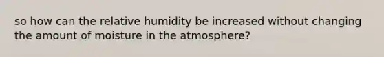 so how can the relative humidity be increased without changing the amount of moisture in the atmosphere?