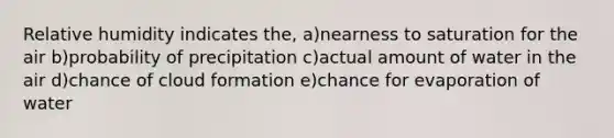 Relative humidity indicates the, a)nearness to saturation for the air b)probability of precipitation c)actual amount of water in the air d)chance of cloud formation e)chance for evaporation of water