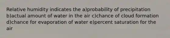 Relative humidity indicates the a)probability of precipitation b)actual amount of water in the air c)chance of cloud formation d)chance for evaporation of water e)percent saturation for the air