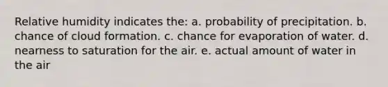 Relative humidity indicates the: a. probability of precipitation. b. chance of cloud formation. c. chance for evaporation of water. d. nearness to saturation for the air. e. actual amount of water in the air