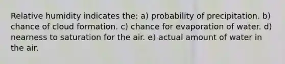 Relative humidity indicates the: a) probability of precipitation. b) chance of cloud formation. c) chance for evaporation of water. d) nearness to saturation for the air. e) actual amount of water in the air.