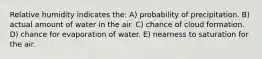 Relative humidity indicates the: A) probability of precipitation. B) actual amount of water in the air. C) chance of cloud formation. D) chance for evaporation of water. E) nearness to saturation for the air.