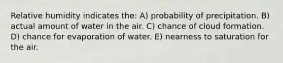 Relative humidity indicates the: A) probability of precipitation. B) actual amount of water in the air. C) chance of cloud formation. D) chance for evaporation of water. E) nearness to saturation for the air.